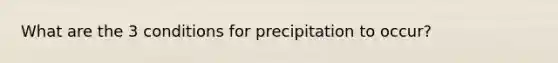 What are the 3 conditions for precipitation to occur?