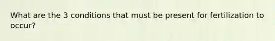 What are the 3 conditions that must be present for fertilization to occur?