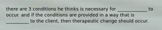 there are 3 conditions he thinks is necessary for _____________ to occur. and if the conditions are provided in a way that is __________ to the client, then therapeutic change should occur.