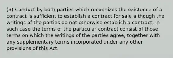 (3) Conduct by both parties which recognizes the existence of a contract is sufficient to establish a contract for sale although the writings of the parties do not otherwise establish a contract. In such case the terms of the particular contract consist of those terms on which the writings of the parties agree, together with any supplementary terms incorporated under any other provisions of this Act.