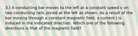 3.) A conducting bar moves to the left at a constant speed v on two conducting rails joined at the left as shown. As a result of the bar moving through a constant magnetic field, a current I is induced in the indicated direction. Which one of the following directions is that of the magnetic field?