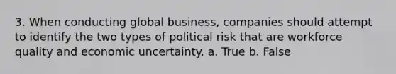 3. When conducting global business, companies should attempt to identify the two types of political risk that are workforce quality and economic uncertainty. a. True b. False