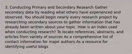 3. Conducting Primary and Secondary Research Gather secondary data by reading what others have experienced and observed. You should begin nearly every research project by researching secondary sources to gather information that has already been written about your topic. How is an index used when conducting research? To locate references, abstracts, and articles from variety of sources As a comprehensive list of contact information for major authors As a resource for identifying useful blogs