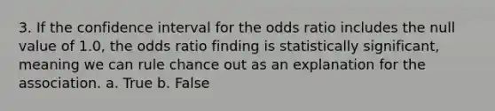 3. If the confidence interval for the odds ratio includes the null value of 1.0, the odds ratio finding is statistically significant, meaning we can rule chance out as an explanation for the association. a. True b. False