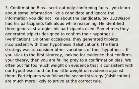 3. Confirmation Bias - seek out only confirming facts . you learn about some information like a candidate and ignore the information you did not like about the candidate. tex 332Wason had his participants talk aloud while reasoning. He identified three general strategies his participants used. Sometimes they generated triplets designed to confirm their hypothesis (verification). On other occasions, they generated triplets inconsistent with their hypothesis (falsification). The third strategy was to consider other variations of their hypothesis. If you stick to the first strategy, looking for evidence that confirms your theory, then you are falling prey to a confirmation bias. We often put far too much weight on evidence that is consistent with our hypotheses and far too little weight on evidence against them. Participants who follow the second strategy (falsification) are much more likely to arrive at the correct rule.