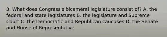 3. What does Congress's bicameral legislature consist of? A. the federal and state legislatures B. the legislature and Supreme Court C. the Democratic and Republican caucuses D. the Senate and House of Representative