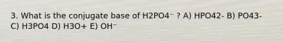 3. What is the conjugate base of H2PO4⁻ ? A) HPO42- B) PO43- C) H3PO4 D) H3O+ E) OH⁻