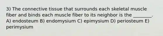 3) The <a href='https://www.questionai.com/knowledge/kYDr0DHyc8-connective-tissue' class='anchor-knowledge'>connective tissue</a> that surrounds each skeletal muscle fiber and binds each muscle fiber to its neighbor is the ________. A) endosteum B) endomysium C) epimysium D) periosteum E) perimysium