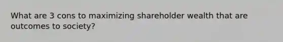 What are 3 cons to maximizing shareholder wealth that are outcomes to society?