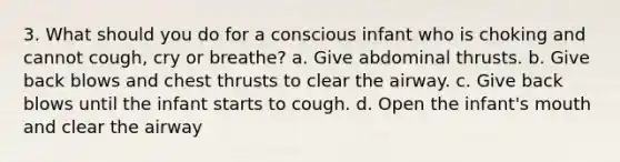 3. What should you do for a conscious infant who is choking and cannot cough, cry or breathe? a. Give abdominal thrusts. b. Give back blows and chest thrusts to clear the airway. c. Give back blows until the infant starts to cough. d. Open the infant's mouth and clear the airway