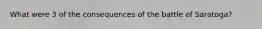 What were 3 of the consequences of the battle of Saratoga?