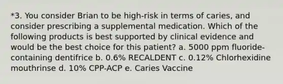 *3. You consider Brian to be high-risk in terms of caries, and consider prescribing a supplemental medication. Which of the following products is best supported by clinical evidence and would be the best choice for this patient? a. 5000 ppm fluoride-containing dentifrice b. 0.6% RECALDENT c. 0.12% Chlorhexidine mouthrinse d. 10% CPP-ACP e. Caries Vaccine