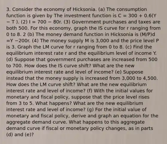 3. Consider the economy of Hicksonia. (a) The consumption function is given by The investment function is C = 300 + 0.6(Y − T ). (2) I = 700 − 80r. (3) Government purchases and taxes are both 500. For this economy, graph the IS curve for r ranging from 0 to 8. 2 (b) The money demand function in Hicksonia is (M/P)d =Y −200r. (4) The money supply M is 3,000 and the price level P is 3. Graph the LM curve for r ranging from 0 to 8. (c) Find the equilibrium interest rate r and the equilibrium level of income Y. (d) Suppose that government purchases are increased from 500 to 700. How does the IS curve shift? What are the new equilibrium interest rate and level of income? (e) Suppose instead that the money supply is increased from 3,000 to 4,500. How does the LM curve shift? What are the new equilibrium interest rate and level of income? (f) With the initial values for monetary and <a href='https://www.questionai.com/knowledge/kPTgdbKdvz-fiscal-policy' class='anchor-knowledge'>fiscal policy</a>, suppose that the price level rises from 3 to 5. What happens? What are the new equilibrium interest rate and level of income? (g) For the initial value of monetary and fiscal policy, derive and graph an equation for the aggregate demand curve. What happens to this aggregate demand curve if fiscal or <a href='https://www.questionai.com/knowledge/kEE0G7Llsx-monetary-policy' class='anchor-knowledge'>monetary policy</a> changes, as in parts (d) and (e)?