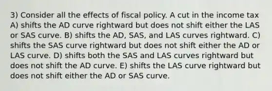 3) Consider all the effects of fiscal policy. A cut in the income tax A) shifts the AD curve rightward but does not shift either the LAS or SAS curve. B) shifts the AD, SAS, and LAS curves rightward. C) shifts the SAS curve rightward but does not shift either the AD or LAS curve. D) shifts both the SAS and LAS curves rightward but does not shift the AD curve. E) shifts the LAS curve rightward but does not shift either the AD or SAS curve.