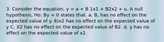 3. Consider the equation, y = a + B 1x1 + B2x2 + u. A null hypothesis, Ho: By = 0 states that. a. B, has no effect on the expected value of y. 6)x2 has no effect on the expected value of y C. X2 has no effect on the expected value of B2. d. y has no effect on the expected value of x2.