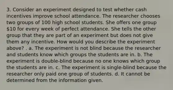 3. Consider an experiment designed to test whether cash incentives improve school attendance. The researcher chooses two groups of 100 high school students. She offers one group​ 10 for every week of perfect attendance. She tells the other group that they are part of an experiment but does not give them any incentive. How would you describe the experiment​ above? . a. The experiment is not blind because the researcher and students know which groups the students are in. b. The experiment is​ double-blind because no one knows which group the students are in. c. The experiment is​ single-blind because the researcher only paid one group of students. d. It cannot be determined from the information given.