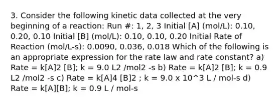 3. Consider the following kinetic data collected at the very beginning of a reaction: Run #: 1, 2, 3 Initial [A] (mol/L): 0.10, 0.20, 0.10 Initial [B] (mol/L): 0.10, 0.10, 0.20 Initial Rate of Reaction (mol/L-s): 0.0090, 0.036, 0.018 Which of the following is an appropriate expression for the rate law and rate constant? a) Rate = k[A]2 [B]; k = 9.0 L2 /mol2 -s b) Rate = k[A]2 [B]; k = 0.9 L2 /mol2 -s c) Rate = k[A]4 [B]2 ; k = 9.0 x 10^3 L / mol-s d) Rate = k[A][B]; k = 0.9 L / mol-s