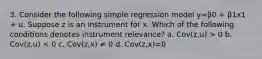 3. Consider the following simple regression model y=β0 + β1x1 + u. Suppose z is an instrument for x. Which of the following conditions denotes instrument relevance? a. Cov(z,u) > 0 b. Cov(z,u) < 0 c. Cov(z,x) ≠ 0 d. Cov(z,x)=0