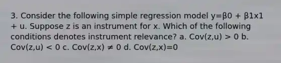 3. Consider the following simple regression model y=β0 + β1x1 + u. Suppose z is an instrument for x. Which of the following conditions denotes instrument relevance? a. Cov(z,u) > 0 b. Cov(z,u) < 0 c. Cov(z,x) ≠ 0 d. Cov(z,x)=0