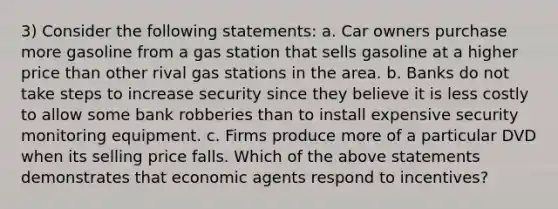 3) Consider the following statements: a. Car owners purchase more gasoline from a gas station that sells gasoline at a higher price than other rival gas stations in the area. b. Banks do not take steps to increase security since they believe it is less costly to allow some bank robberies than to install expensive security monitoring equipment. c. Firms produce more of a particular DVD when its selling price falls. Which of the above statements demonstrates that economic agents respond to incentives?