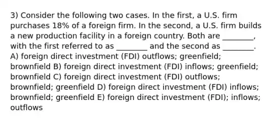 3) Consider the following two cases. In the first, a U.S. firm purchases 18% of a foreign firm. In the second, a U.S. firm builds a new production facility in a foreign country. Both are ________, with the first referred to as ________ and the second as ________. A) foreign direct investment (FDI) outflows; greenfield; brownfield B) foreign direct investment (FDI) inflows; greenfield; brownfield C) foreign direct investment (FDI) outflows; brownfield; greenfield D) foreign direct investment (FDI) inflows; brownfield; greenfield E) foreign direct investment (FDI); inflows; outflows