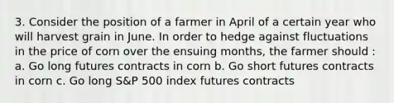 3. Consider the position of a farmer in April of a certain year who will harvest grain in June. In order to hedge against fluctuations in the price of corn over the ensuing months, the farmer should : a. Go long futures contracts in corn b. Go short futures contracts in corn c. Go long S&P 500 index futures contracts