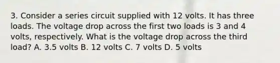 3. Consider a series circuit supplied with 12 volts. It has three loads. The voltage drop across the first two loads is 3 and 4 volts, respectively. What is the voltage drop across the third load? A. 3.5 volts B. 12 volts C. 7 volts D. 5 volts