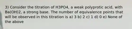 3) Consider the titration of H3PO4, a weak polyprotic acid, with Ba(OH)2, a strong base. The number of equivalence points that will be observed in this titration is a) 3 b) 2 c) 1 d) 0 e) None of the above