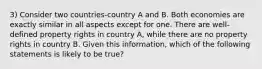 3) Consider two countries-country A and B. Both economies are exactly similar in all aspects except for one. There are well-defined property rights in country A, while there are no property rights in country B. Given this information, which of the following statements is likely to be true?