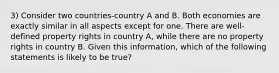 3) Consider two countries-country A and B. Both economies are exactly similar in all aspects except for one. There are well-defined property rights in country A, while there are no property rights in country B. Given this information, which of the following statements is likely to be true?