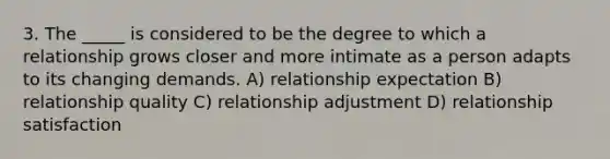 3. The _____ is considered to be the degree to which a relationship grows closer and more intimate as a person adapts to its changing demands. A) relationship expectation B) relationship quality C) relationship adjustment D) relationship satisfaction