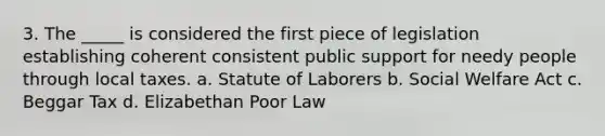 3. The _____ is considered the first piece of legislation establishing coherent consistent public support for needy people through local taxes. a. Statute of Laborers b. Social Welfare Act c. Beggar Tax d. Elizabethan Poor Law