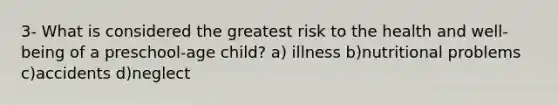 3- What is considered the greatest risk to the health and well-being of a preschool-age child? a) illness b)nutritional problems c)accidents d)neglect