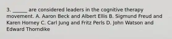 3. ______ are considered leaders in the cognitive therapy movement. A. Aaron Beck and Albert Ellis B. Sigmund Freud and Karen Horney C. Carl Jung and Fritz Perls D. John Watson and Edward Thorndike