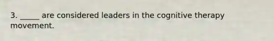 3. _____ are considered leaders in the cognitive therapy movement.