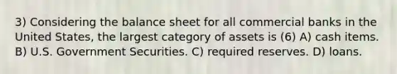 3) Considering the balance sheet for all commercial banks in the United States, the largest category of assets is (6) A) cash items. B) U.S. Government Securities. C) required reserves. D) loans.