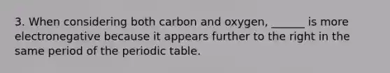 3. When considering both carbon and oxygen, ______ is more electronegative because it appears further to the right in the same period of the periodic table.