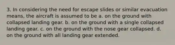 3. In considering the need for escape slides or similar evacuation means, the aircraft is assumed to be a. on the ground with collapsed landing gear. b. on the ground with a single collapsed landing gear. c. on the ground with the nose gear collapsed. d. on the ground with all landing gear extended.