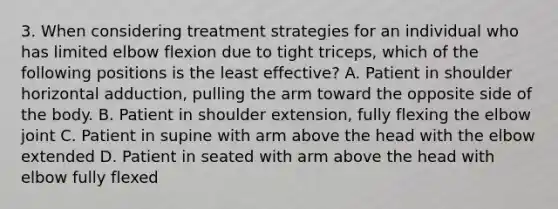 3. When considering treatment strategies for an individual who has limited elbow flexion due to tight triceps, which of the following positions is the least effective? A. Patient in shoulder horizontal adduction, pulling the arm toward the opposite side of the body. B. Patient in shoulder extension, fully flexing the elbow joint C. Patient in supine with arm above the head with the elbow extended D. Patient in seated with arm above the head with elbow fully flexed