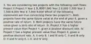 3. You are considering two projects with the following cash flows: Project X Project Y Year 1 9,0007,000 Year 2 8,000 7,500 Year 3 7,500 8,000 Year 4 7,000 9,000 Which of the following statements are true concerning these two projects? I. Both projects have the same future value at the end of year 4, given a positive rate of return. II. Both projects have the same future value given a zero rate of return. III. Project X has a higher present value than Project Y, given a positive discount rate. IV. Project Y has a higher present value than Project X, given a positive discount rate. A. II only B. I and III only C. II and III only D. II and IV only E. I, II, and IV only