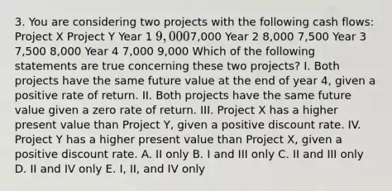 3. You are considering two projects with the following cash flows: Project X Project Y Year 1 9,0007,000 Year 2 8,000 7,500 Year 3 7,500 8,000 Year 4 7,000 9,000 Which of the following statements are true concerning these two projects? I. Both projects have the same future value at the end of year 4, given a positive rate of return. II. Both projects have the same future value given a zero rate of return. III. Project X has a higher present value than Project Y, given a positive discount rate. IV. Project Y has a higher present value than Project X, given a positive discount rate. A. II only B. I and III only C. II and III only D. II and IV only E. I, II, and IV only