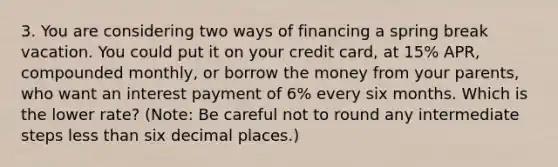 3. You are considering two ways of financing a spring break vacation. You could put it on your credit​ card, at 15% APR, compounded​ monthly, or borrow the money from your​ parents, who want an interest payment of 6% every six months. Which is the lower​ rate? ​(Note: Be careful not to round any intermediate steps less than six decimal​ places.)