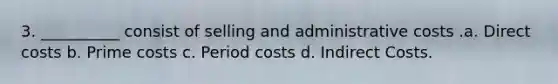 3. __________ consist of selling and administrative costs .a. Direct costs b. Prime costs c. Period costs d. Indirect Costs.