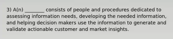 3) A(n) ________ consists of people and procedures dedicated to assessing information needs, developing the needed information, and helping decision makers use the information to generate and validate actionable customer and market insights.