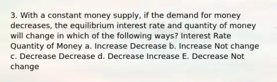 3. With a constant money supply, if the demand for money decreases, the equilibrium interest rate and quantity of money will change in which of the following ways? Interest Rate Quantity of Money a. Increase Decrease b. Increase Not change c. Decrease Decrease d. Decrease Increase E. Decrease Not change