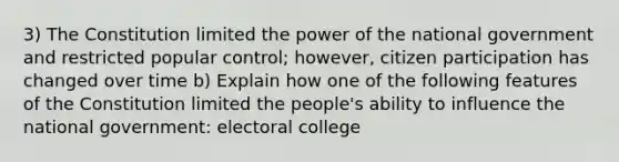 3) The Constitution limited the power of the national government and restricted popular control; however, citizen participation has changed over time b) Explain how one of the following features of the Constitution limited the people's ability to influence the national government: electoral college