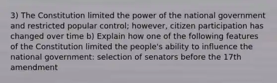 3) The Constitution limited the power of the national government and restricted popular control; however, citizen participation has changed over time b) Explain how one of the following features of the Constitution limited the people's ability to influence the national government: selection of senators before the 17th amendment