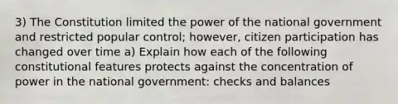 3) The Constitution limited the power of the national government and restricted popular control; however, citizen participation has changed over time a) Explain how each of the following constitutional features protects against the concentration of power in the national government: checks and balances