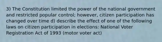 3) The Constitution limited the power of the national government and restricted popular control; however, citizen participation has changed over time d) describe the effect of one of the following laws on citizen participation in elections: National Voter Registration Act of 1993 (motor voter act)