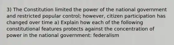 3) The Constitution limited the power of the national government and restricted popular control; however, citizen participation has changed over time a) Explain how each of the following constitutional features protects against the concentration of power in the national government: federalism